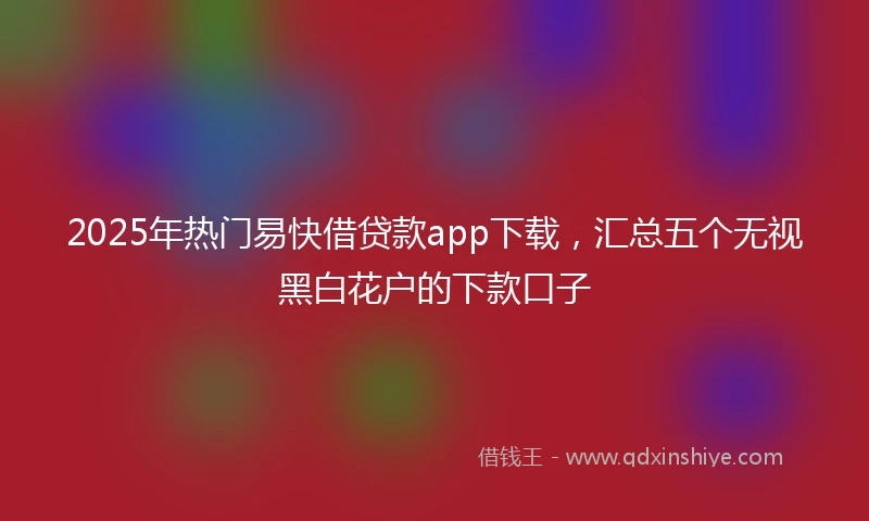2025年热门易快借贷款app下载，汇总五个无视黑白花户的下款口子