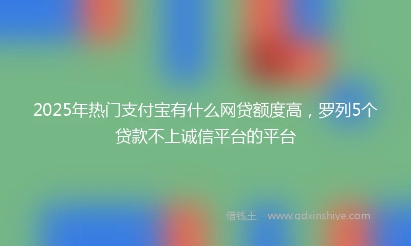 2025年热门支付宝有什么网贷额度高，罗列5个贷款不上诚信平台的平台