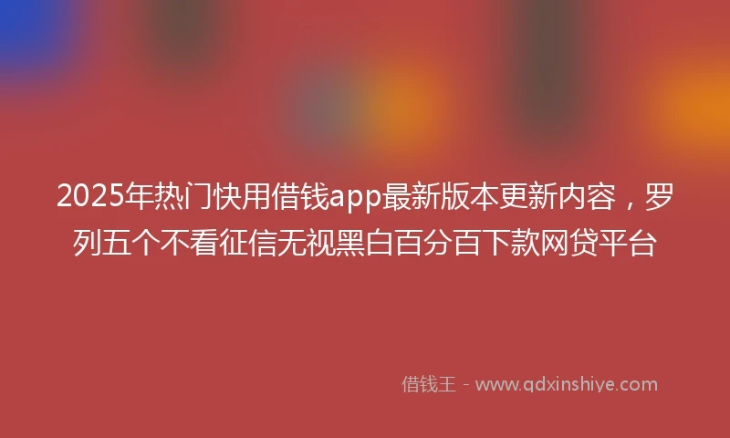 2025年热门快用借钱app最新版本更新内容，罗列五个不看征信无视黑白百分百下款网贷平台