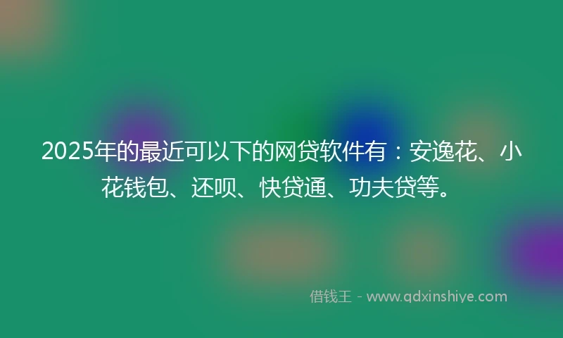 2025年的最近可以下的网贷软件有：安逸花、小花钱包、还呗、快贷通、功夫贷等。