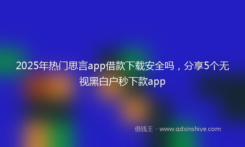 2025年热门思言app借款下载安全吗，分享5个无视黑白户秒下款app