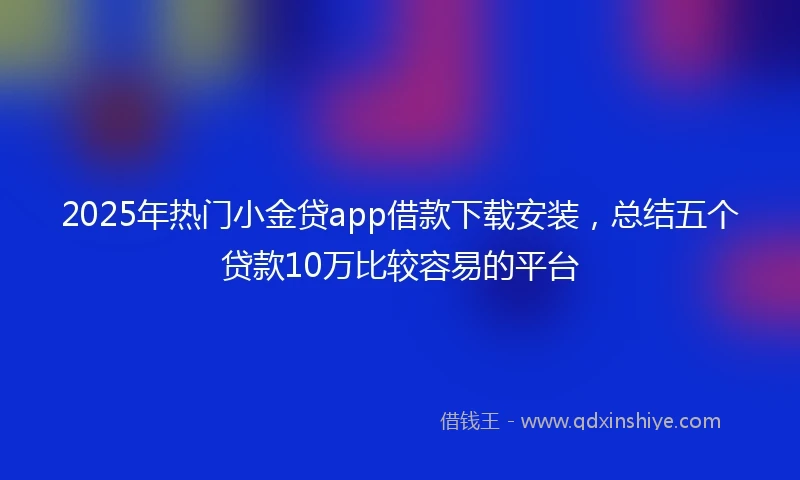2025年热门小金贷app借款下载安装，总结五个贷款10万比较容易的平台