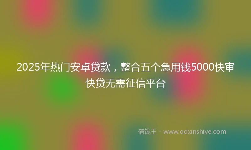 2025年热门安卓贷款，整合五个急用钱5000快审快贷无需征信平台