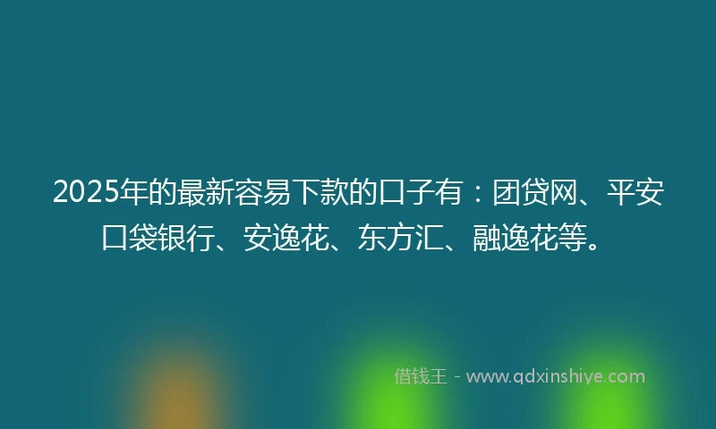 2025年的最新容易下款的口子有：团贷网、平安口袋银行、安逸花、东方汇、融逸花等。