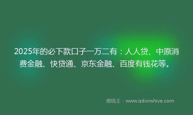 2025年的必下款口子一万二有：人人贷、中原消费金融、快贷通、京东金融、百度有钱花等。