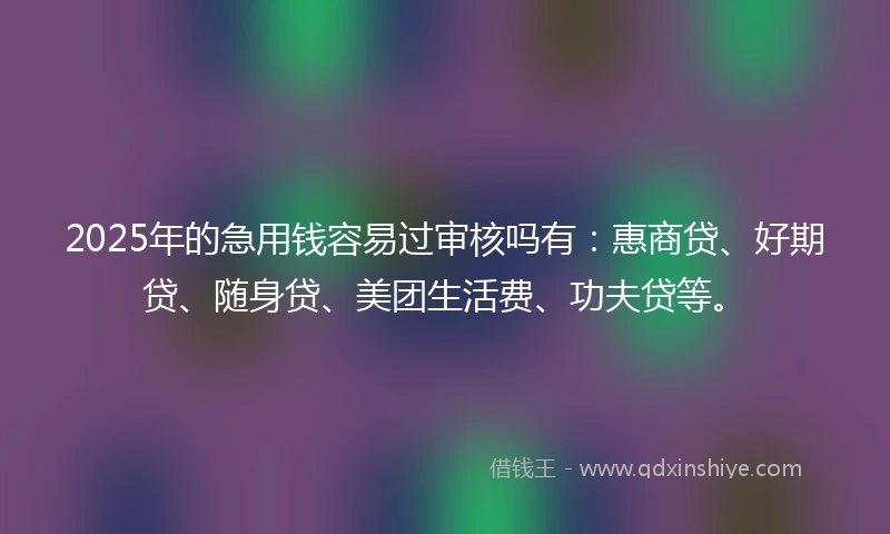 2025年的急用钱容易过审核吗有：惠商贷、好期贷、随身贷、美团生活费、功夫贷等。