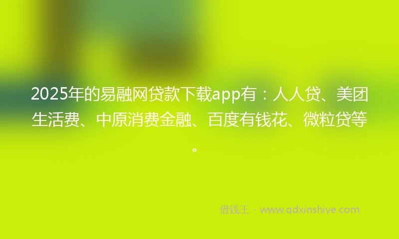2025年的易融网贷款下载app有：人人贷、美团生活费、中原消费金融、百度有钱花、微粒贷等。