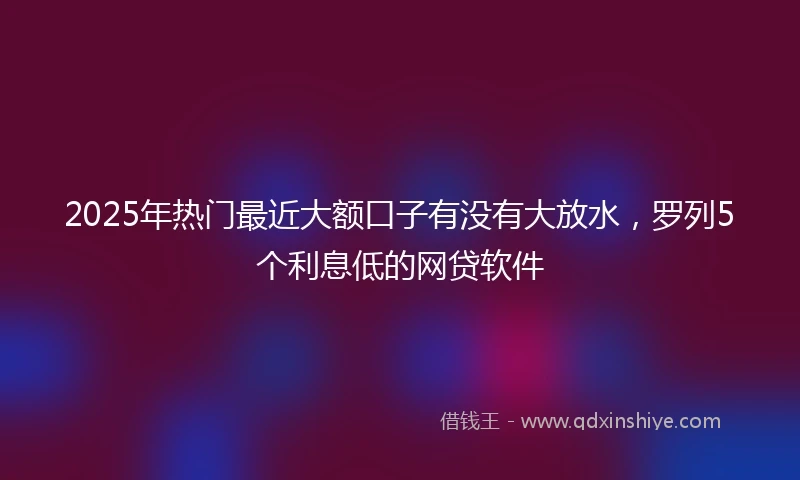 2025年热门最近大额口子有没有大放水，罗列5个利息低的网贷软件