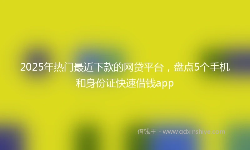 2025年热门最近下款的网贷平台，盘点5个手机和身份证快速借钱app