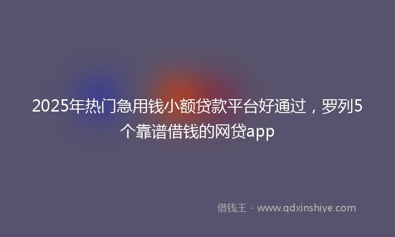 2025年热门急用钱小额贷款平台好通过，罗列5个靠谱借钱的网贷app