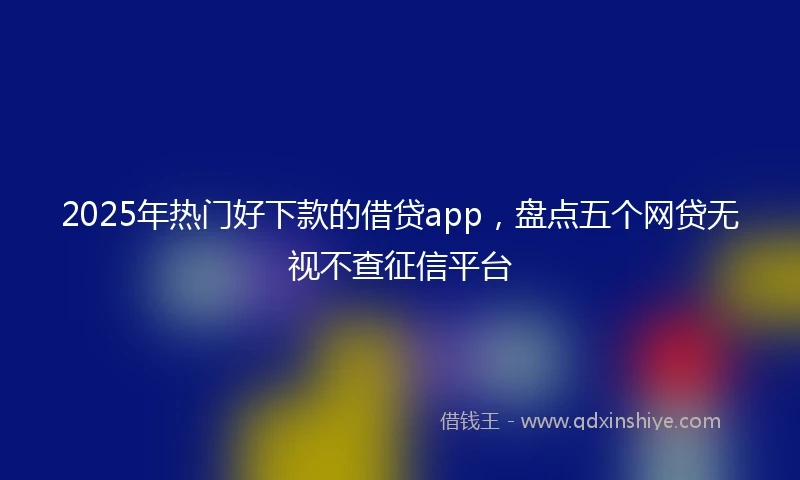 2025年热门好下款的借贷app，盘点五个网贷无视不查征信平台