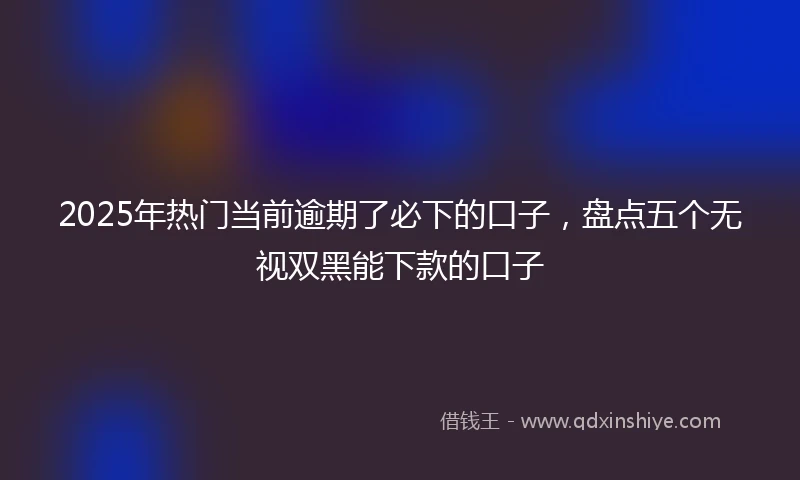 2025年热门当前逾期了必下的口子，盘点五个无视双黑能下款的口子