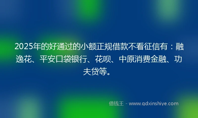 2025年的好通过的小额正规借款不看征信有：融逸花、平安口袋银行、花呗、中原消费金融、功夫贷等。