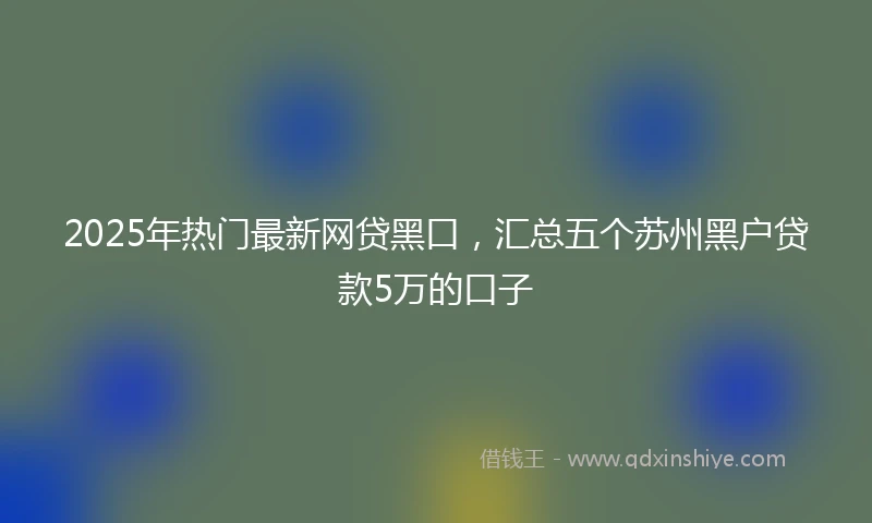 2025年热门最新网贷黑口，汇总五个苏州黑户贷款5万的口子