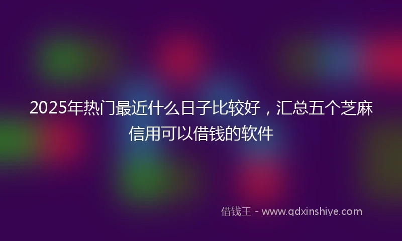 2025年热门最近什么日子比较好，汇总五个芝麻信用可以借钱的软件