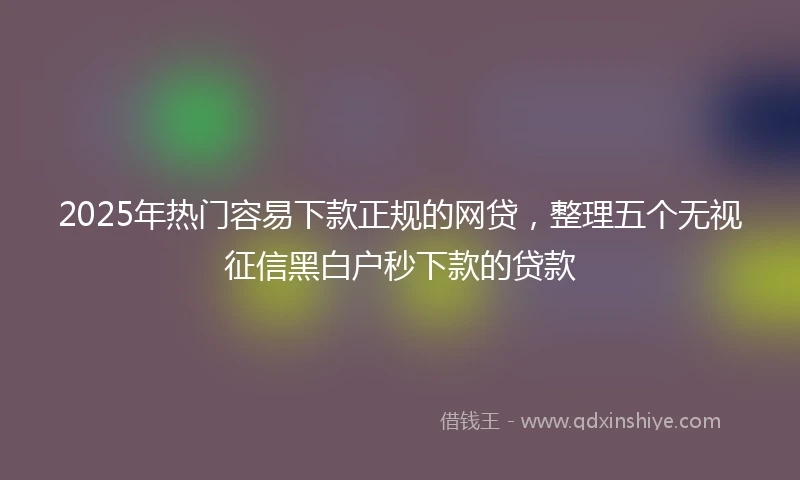2025年热门容易下款正规的网贷，整理五个无视征信黑白户秒下款的贷款
