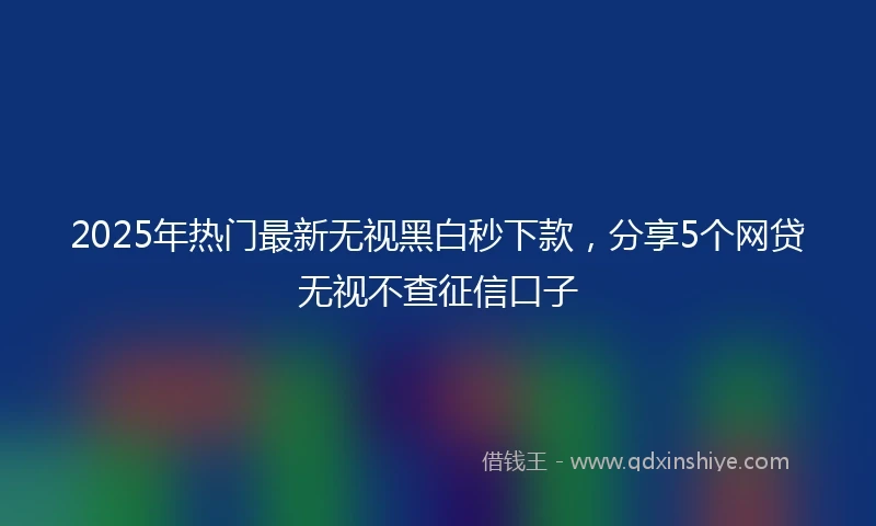 2025年热门最新无视黑白秒下款，分享5个网贷无视不查征信口子