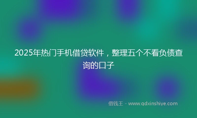 2025年热门手机借贷软件，整理五个不看负债查询的口子