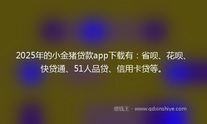 2025年的小金猪贷款app下载有：省呗、花呗、快贷通、51人品贷、信用卡贷等。