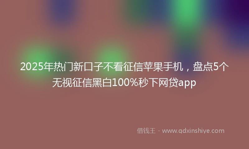 2025年热门新口子不看征信苹果手机，盘点5个无视征信黑白100%秒下网贷app
