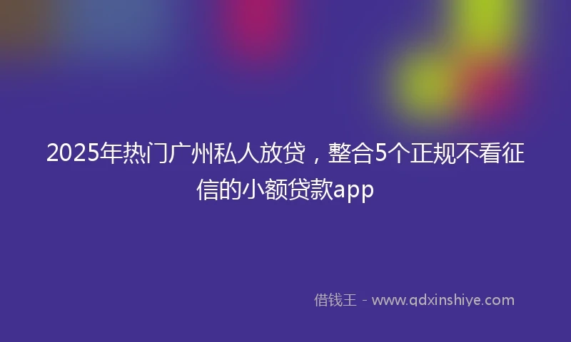 2025年热门广州私人放贷，整合5个正规不看征信的小额贷款app