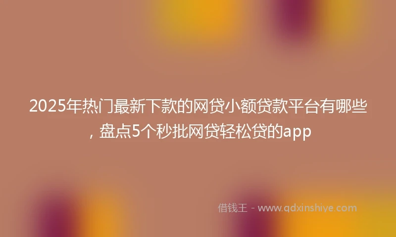 2025年热门最新下款的网贷小额贷款平台有哪些，盘点5个秒批网贷轻松贷的app