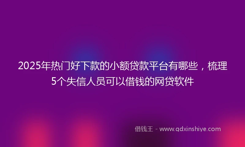 2025年热门好下款的小额贷款平台有哪些，梳理5个失信人员可以借钱的网贷软件