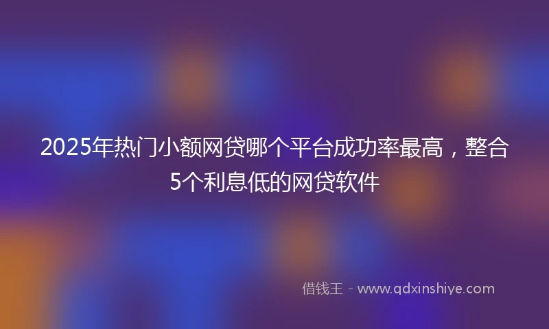 2025年热门小额网贷哪个平台成功率最高，整合5个利息低的网贷软件