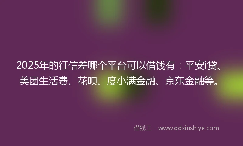2025年的征信差哪个平台可以借钱有：平安i贷、美团生活费、花呗、度小满金融、京东金融等。