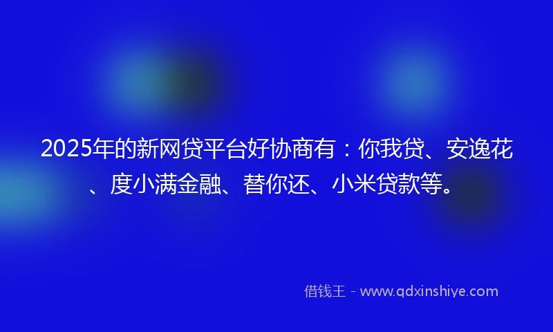 2025年的新网贷平台好协商有：你我贷、安逸花、度小满金融、替你还、小米贷款等。