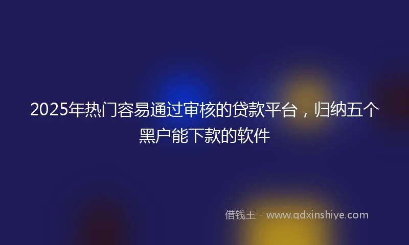 2025年热门容易通过审核的贷款平台，归纳五个黑户能下款的软件