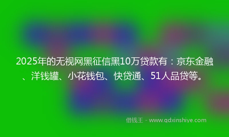 2025年的无视网黑征信黑10万贷款有：京东金融、洋钱罐、小花钱包、快贷通、51人品贷等。