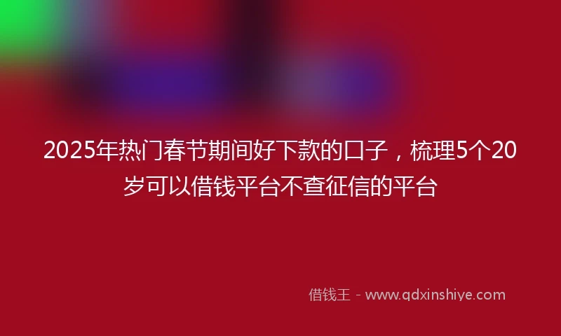 2025年热门春节期间好下款的口子，梳理5个20岁可以借钱平台不查征信的平台