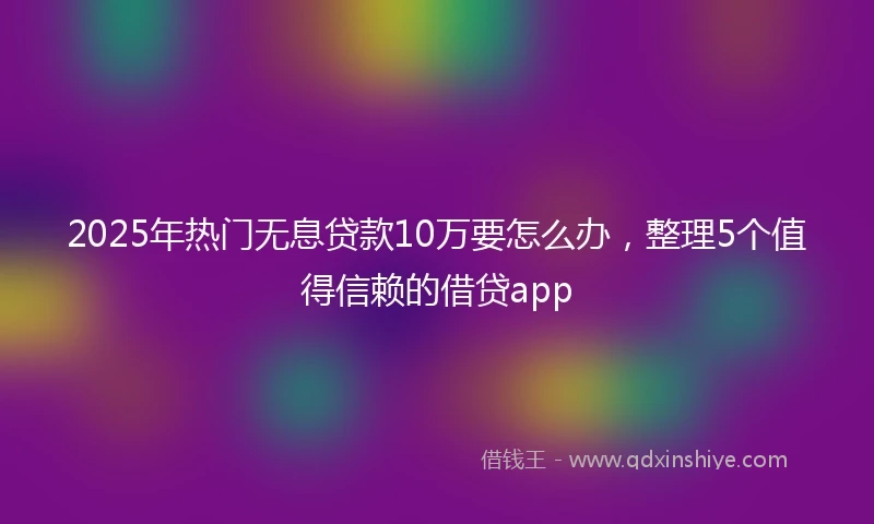 2025年热门无息贷款10万要怎么办，整理5个值得信赖的借贷app