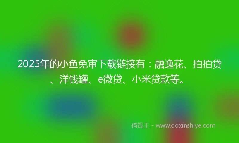 2025年的小鱼免审下载链接有：融逸花、拍拍贷、洋钱罐、e微贷、小米贷款等。