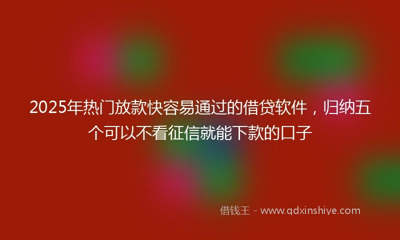2025年热门放款快容易通过的借贷软件，归纳五个可以不看征信就能下款的口子