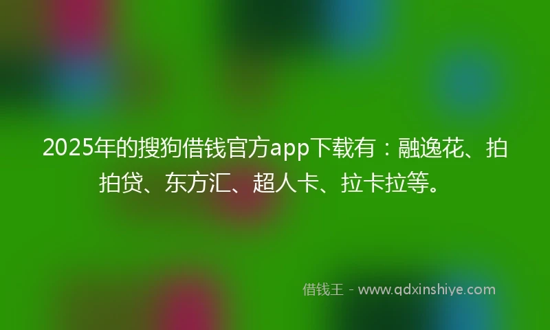 2025年的搜狗借钱官方app下载有：融逸花、拍拍贷、东方汇、超人卡、拉卡拉等。
