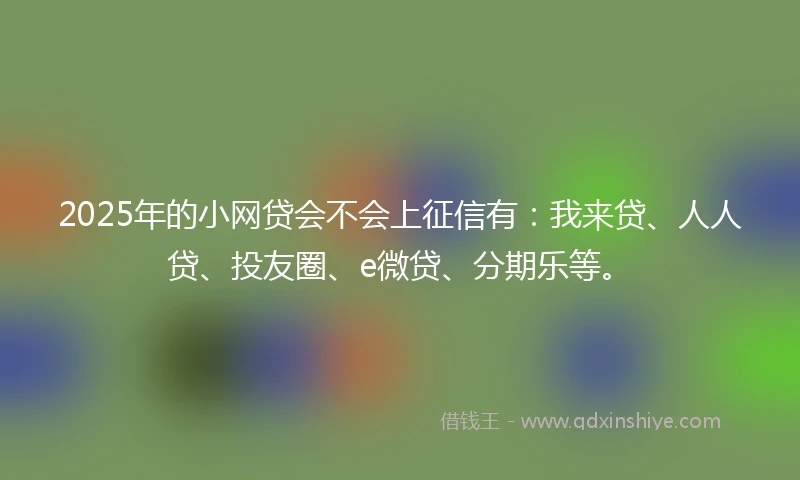 2025年的小网贷会不会上征信有：我来贷、人人贷、投友圈、e微贷、分期乐等。