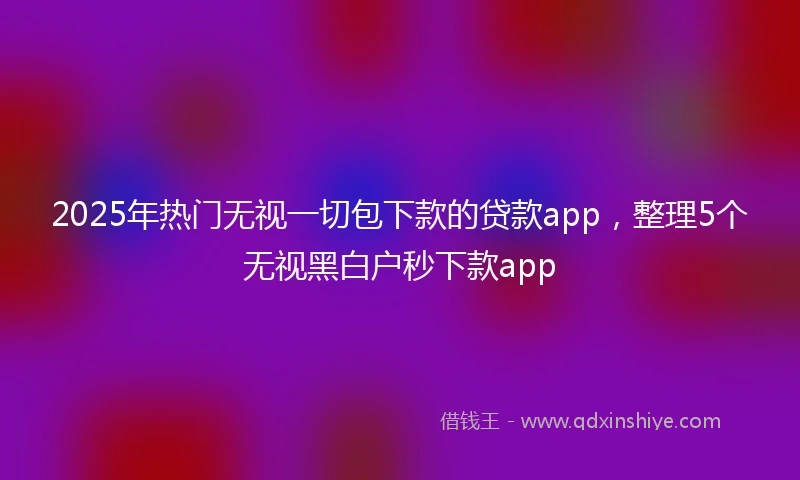 2025年热门无视一切包下款的贷款app，整理5个无视黑白户秒下款app