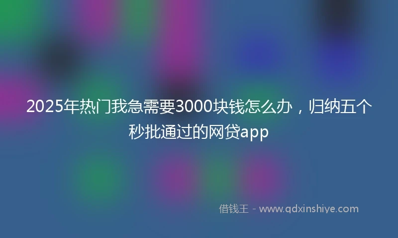2025年热门我急需要3000块钱怎么办，归纳五个秒批通过的网贷app