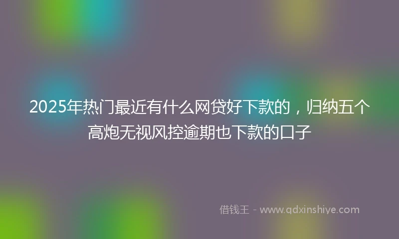 2025年热门最近有什么网贷好下款的，归纳五个高炮无视风控逾期也下款的口子