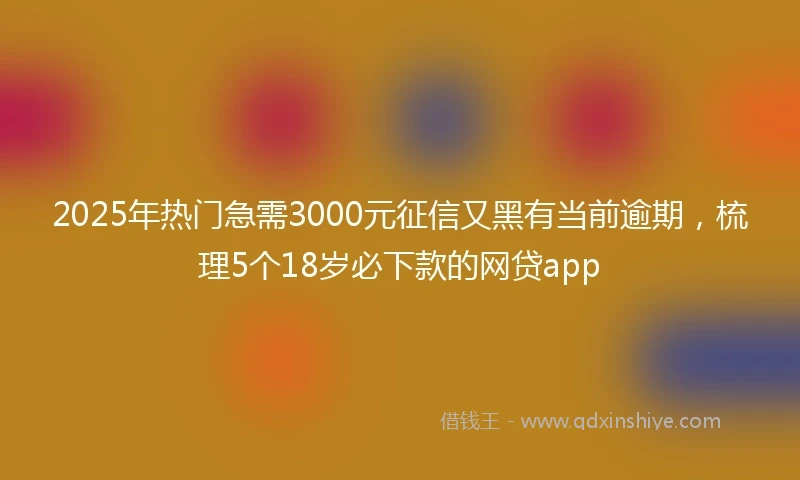 2025年热门急需3000元征信又黑有当前逾期，梳理5个18岁必下款的网贷app