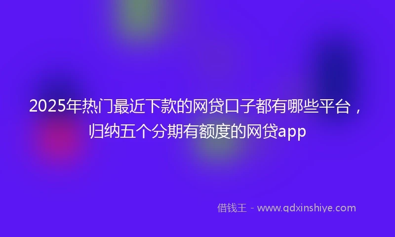 2025年热门最近下款的网贷口子都有哪些平台，归纳五个分期有额度的网贷app