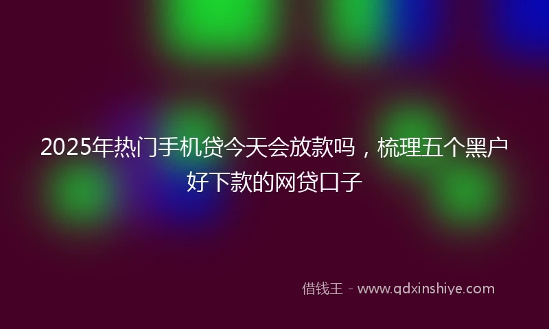 2025年热门手机贷今天会放款吗，梳理五个黑户好下款的网贷口子