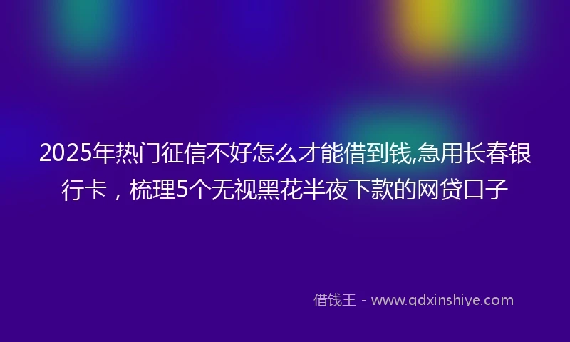 2025年热门征信不好怎么才能借到钱,急用长春银行卡，梳理5个无视黑花半夜下款的网贷口子
