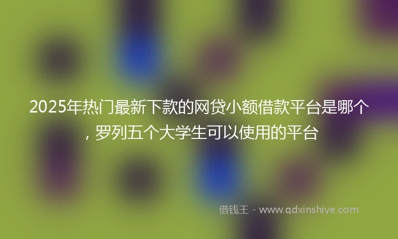 2025年热门最新下款的网贷小额借款平台是哪个，罗列五个大学生可以使用的平台