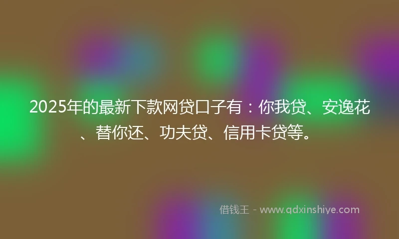 2025年的最新下款网贷口子有：你我贷、安逸花、替你还、功夫贷、信用卡贷等。