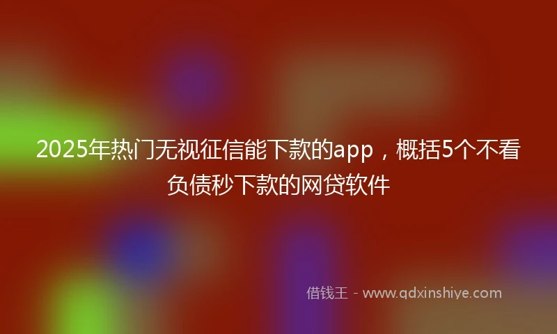 2025年热门无视征信能下款的app，概括5个不看负债秒下款的网贷软件