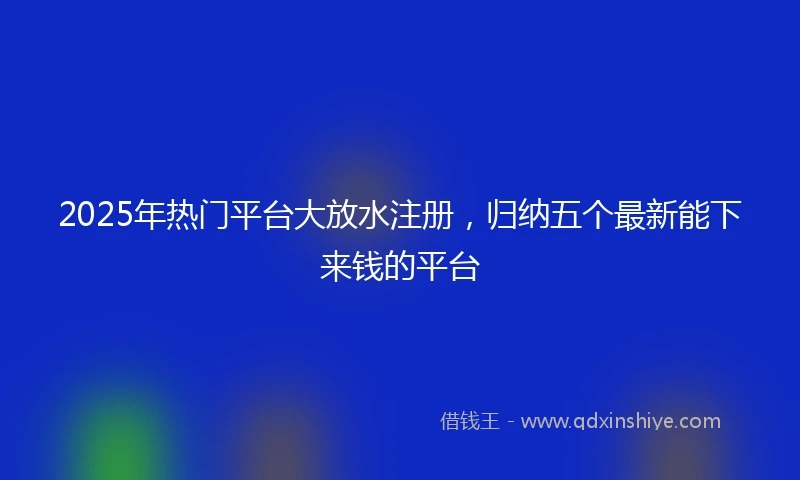 2025年热门平台大放水注册，归纳五个最新能下来钱的平台