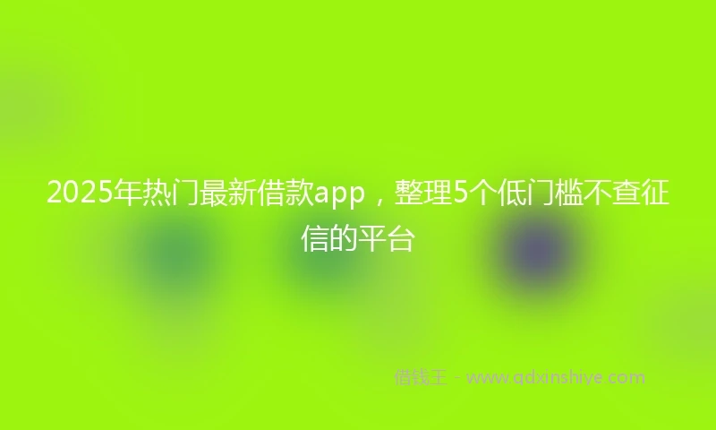 2025年热门最新借款app，整理5个低门槛不查征信的平台